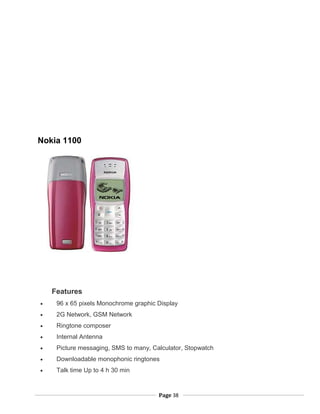 Nokia 1100
Features
• 96 x 65 pixels Monochrome graphic Display
• 2G Network, GSM Network
• Ringtone composer
• Internal Antenna
• Picture messaging, SMS to many, Calculator, Stopwatch
• Downloadable monophonic ringtones
• Talk time Up to 4 h 30 min
Page 38
 