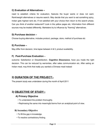 C) Evaluation of Alternatives –
need to establish criteria for evaluation, features the buyer wants or does not want.
Rank/weight alternatives or resume search. May decide that you want to eat something spicy,
Indian gets highest rank etc. If not satisfied with your choice then return to the search phase.
Can you think of another restaurant? Look in the yellow pages etc. Information from different
sources may be treated differently. Marketers try to influence by "framing" alternatives.
D) Purchase decision –
Choose buying alternative, includes product, package, store, method of purchase etc
E) Purchase –
May differ from decision, time lapse between 4 & 5, product availability.
F) Post-Purchase Evaluation –
outcome: Satisfaction or Dissatisfaction. Cognitive Dissonance, have you made the right
decision. This can be reduced by warranties, after sales communication etc. After eating an
Indian meal, may think that really you wanted a Chinese meal instead
2) DURATION OF THE PROJECT:-
The present study was undertaken during the month of April 2011
3) OBJECTIVE OF STUDY:-
A) Primary Objective
• To understand the problem thoroughly.
• Rephrasing the same into meaningful terms from an analytical point of view.
B) Secondary Objective
• To fill the gap in knowledge.
• To resolve contradictory finding.
Page 59
 