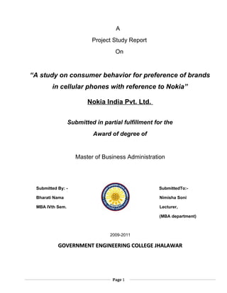 A
Project Study Report
On
“A study on consumer behavior for preference of brands
in cellular phones with reference to Nokia”
Nokia India Pvt. Ltd.
Submitted in partial fulfillment for the
Award of degree of
Master of Business Administration
Submitted By: - SubmittedTo:-
Bharati Nama Nimisha Soni
MBA IVth Sem. Lecturer,
(MBA department)
2009-2011
GOVERNMENT ENGINEERING COLLEGE JHALAWARGOVERNMENT ENGINEERING COLLEGE JHALAWAR
Page 1
 
