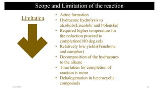 • Azine formation
• Hydrazone hydrolysis to
alcohols(Eisenlohr and Polenske)
• Required higher temperature for
the reduction proceed to
completion(180 deg.cel)
• Relatively low yields(Fenchone
and camphor)
• Decomposition of the hydrazones
to the alkene
• Time taken for completion of
reaction is more
• Dehalogenation in heterocyclic
compounds
Limitation.
Scope and Limitation of the reaction
2/21/2020 10
 