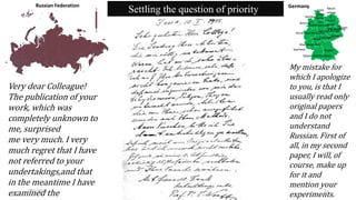 1
1
Russian Federation
Hamburg
Niedersachsen
Bremen
Hessen
BayernSaarland
BerlinBrandenburg
Sachsen
Sachsen-Anhalt
Schle
swig-
Holst
ein
Meckl
enbur
g-
Vorpo
mmer
n
Nordrhein-Westfalen
Thüringen
Rheinland-Pfalz
Baden-Württemberg
Germany
Settling the question of priority
Very dear Colleague!
The publication of your
work, which was
completely unknown to
me, surprised
me very much. I very
much regret that I have
not referred to your
undertakings,and that
in the meantime I have
examined the
My mistake for
which I apologize
to you, is that I
usually read only
original papers
and I do not
understand
Russian. First of
all, in my second
paper, I will, of
course, make up
for it and
mention your
experiments.
2/21/2020 11
 