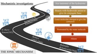 Mechanistic investigations
THE IONIC MECHANISM
Azo tautomer of the hydrazone
Reacts with hydroxide anion to
give its conjugate base
Loses molecular nitrogen to give the
carbanion
Protonated by the water molecule
Alkane
H. Harry
Szmant(1952)
2/21/2020 12
 