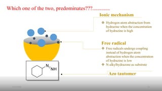 Which one of the two, predominates???.............
Free radical
Ionic mechanism
Azo tautomer
 Free radicals undergo coupling
instead of hydrogen atom
abstraction when the concentration
of hydrazine is low
 N-alkylhydrazone as substrate
 Hydrogen atom abstraction from
hydrazine when the concentration
of hydrazine is high
2/21/2020 15
 