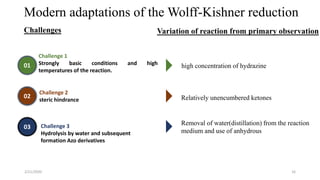 Modern adaptations of the Wolff-Kishner reduction
Challenge 1
Strongly basic conditions and high
temperatures of the reaction.
Challenge 2
steric hindrance
high concentration of hydrazine
Challenge 3
Hydrolysis by water and subsequent
formation Azo derivatives
Removal of water(distillation) from the reaction
medium and use of anhydrous
01
02
03
Challenges Variation of reaction from primary observation
Relatively unencumbered ketones
2/21/2020 16
 