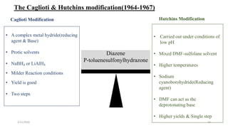 Diazene
P-toluenesulfonylhydrazone
• A complex metal hydride(reducing
agent & Base)
• Protic solvents
• NaBH4 or LiAlH4
• Milder Reaction conditions
• Yield is good
• Two steps
• Carried out under conditions of
low pH
• Mixed DMF-sulfolane solvent
• Higher temperatures
• Sodium
cyanoborohydride(Reducing
agent)
• DMF can act as the
deprotonating base
• Higher yields & Single step
Caglioti Modification Hutchins Modification
The Caglioti & Hutchins modification(1964-1967)
2/21/2020 22
 