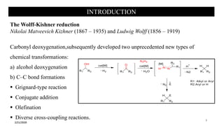 INTRODUCTION
The Wolff-Kishner reduction
Nikolai Matveevich Kizhner (1867 – 1935) and Ludwig Wolff (1856 – 1919)
Carbonyl deoxygenation,subsequently developed two unprecedented new types of
chemical transformations:
a) alcohol deoxygenation
b) C–C bond formations
 Grignard-type reaction
 Conjugate addition
 Olefination
 Diverse cross-coupling reactions.
2/21/2020
3
 