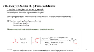Classical strategies for amine synthesis
 Nucleophilic addition of organometallic reagents
 Coupling of carbonyl compounds with imines(Mannich reaction)>>> Enolate chemistry
 Unpolung coupling of aldehydes and imines
Pinacol type coupling
Benzoin type coupling
 Aldehydes as alkyl carbanion equivalents for Amine synthesis
Ru-Catalyzed Addition of Hydrazone with Imines
Scope of aldehydes for the Ru-catalyzed addition of umpolung hydrazones to imine
2/21/2020 35
 