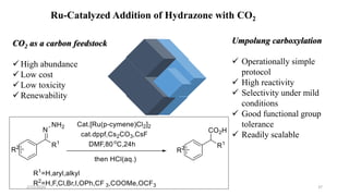 Ru-Catalyzed Addition of Hydrazone with CO2
CO2 as a carbon feedstock
 High abundance
 Low cost
 Low toxicity
 Renewability
Umpolung carboxylation
 Operationally simple
protocol
 High reactivity
 Selectivity under mild
conditions
 Good functional group
tolerance
 Readily scalable
2/21/2020 37
 