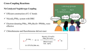 Cross-Coupling Reactions
Ni-Catalyzed Negishi-type Coupling
 Efficient construction of C–C bonds
 Ni(cod)2/PMe3 system with DBU
 Electron-donating PMe3, PPh2Me,Or PPhMe2 were
effective
 Chlorobenzene and fluorobenzene did not react
Ar-X Vinyl-X Alkyl-X
X= -Otf,Ots,Oms,Br,I etc…
2/21/2020 38
 