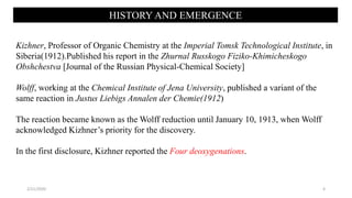 HISTORY AND EMERGENCE
Kizhner, Professor of Organic Chemistry at the Imperial Tomsk Technological Institute, in
Siberia(1912).Published his report in the Zhurnal Russkogo Fiziko-Khimicheskogo
Obshchestva [Journal of the Russian Physical-Chemical Society]
Wolff, working at the Chemical Institute of Jena University, published a variant of the
same reaction in Justus Liebigs Annalen der Chemie(1912)
The reaction became known as the Wolff reduction until January 10, 1913, when Wolff
acknowledged Kizhner’s priority for the discovery.
In the first disclosure, Kizhner reported the Four deoxygenations.
2/21/2020 4
 
