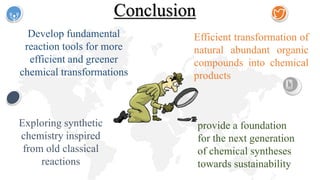 Conclusion
Exploring synthetic
chemistry inspired
from old classical
reactions
provide a foundation
for the next generation
of chemical syntheses
towards sustainability
Develop fundamental
reaction tools for more
efficient and greener
chemical transformations
Efficient transformation of
natural abundant organic
compounds into chemical
products
 