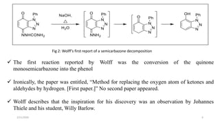 Fig 2: Wolff’s first report of a semicarbazone decomposition
 The first reaction reported by Wolff was the conversion of the quinone
monosemicarbazone into the phenol
 Ironically, the paper was entitled, “Method for replacing the oxygen atom of ketones and
aldehydes by hydrogen. [First paper.]” No second paper appeared.
 Wolff describes that the inspiration for his discovery was an observation by Johannes
Thiele and his student, Willy Barlow.
2/21/2020 6
 