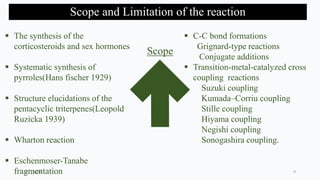 Scope and Limitation of the reaction
Scope
 The synthesis of the
corticosteroids and sex hormones
 Systematic synthesis of
pyrroles(Hans fischer 1929)
 Structure elucidations of the
pentacyclic triterpenes(Leopold
Ruzicka 1939)
 Wharton reaction
 Eschenmoser-Tanabe
fragmentation
 C-C bond formations
Grignard-type reactions
Conjugate additions
 Transition-metal-catalyzed cross
coupling reactions
Suzuki coupling
Kumada–Corriu coupling
Stille coupling
Hiyama coupling
Negishi coupling
Sonogashira coupling.
2/21/2020 9
 