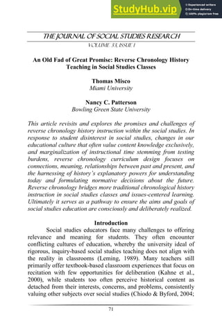 T
The Journal of Social Studies Research
Volume 33, Issue 1
71
An Old Fad of Great Promise: Reverse Chronology History
Teaching in Social Studies Classes
Thomas Misco
Miami University
Nancy C. Patterson
Bowling Green State University
This article revisits and explores the promises and challenges of
reverse chronology history instruction within the social studies. In
response to student disinterest in social studies, changes in our
educational culture that often value content knowledge exclusively,
and marginalization of instructional time stemming from testing
burdens, reverse chronology curriculum design focuses on
connections, meaning, relationships between past and present, and
the harnessing of history’s explanatory powers for understanding
today and formulating normative decisions about the future.
Reverse chronology bridges more traditional chronological history
instruction in social studies classes and issues-centered learning.
Ultimately it serves as a pathway to ensure the aims and goals of
social studies education are consciously and deliberately realized.
Introduction
Social studies educators face many challenges to offering
relevance and meaning for students. They often encounter
conflicting cultures of education, whereby the university ideal of
rigorous, inquiry-based social studies teaching does not align with
the reality in classrooms (Leming, 1989). Many teachers still
primarily offer textbook-based classroom experiences that focus on
recitation with few opportunities for deliberation (Kahne et al.,
2000), while students too often perceive historical content as
detached from their interests, concerns, and problems, consistently
valuing other subjects over social studies (Chiodo & Byford, 2004;
 