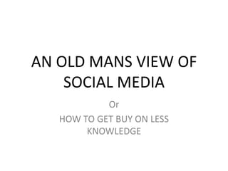 AN OLD MANS VIEW OF
    SOCIAL MEDIA
            Or
   HOW TO GET BUY ON LESS
        KNOWLEDGE
 
