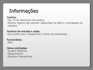 Informações Cantina: Dia 15 de Setembro há cantina Mesmo regime das senhas: adquiridas na EB2,3 e entregues na véspera Horários de entrada e saída: -De acordo com o Regimento (10min de tolerância) Funcionárias: POC Obras solicitadas: Quadro eléctrico Aquecimento Quadros Interactivos 