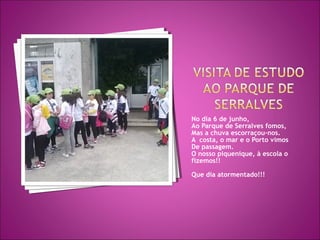 No dia 6 de junho,
Ao Parque de Serralves fomos,
Mas a chuva escorraçou-nos.
A costa, o mar e o Porto vimos
De passagem.
O nosso piquenique, à escola o
fizemos!!
Que dia atormentado!!!
 