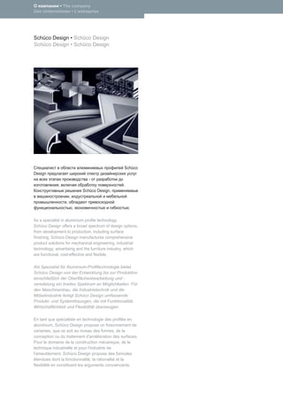 • The company
Das Unternehmen • L’entreprise




Schüco Design • Schüco Design
Schüco Design • Schüco Design




                                                 Schüco
Design
                                -
             ,                                   .
                             Schüco Design,
                     ,
                 ,
                         ,                           .

As a specialist in aluminium proﬁle technology,
Schüco Design offers a broad spectrum of design options,
from development to production, including surface
ﬁnishing. Schüco Design manufactures comprehensive
product solutions for mechanical engineering, industrial
technology, advertising and the furniture industry, which
are functional, cost-effective and ﬂexible.

Als Spezialist für Aluminium-Proﬁltechnologie bietet
Schüco Design von der Entwicklung bis zur Produktion
einschließlich der Oberﬂächenbearbeitung und -
veredelung ein breites Spektrum an Möglichkeiten. Für
den Maschinenbau, die Industrietechnik und die
Möbelindustrie fertigt Schüco Design umfassende
Produkt- und Systemlösungen, die mit Funktionalität,
Wirtschaftlichkeit und Flexibilität überzeugen.

En tant que spécialiste en technologie des proﬁlés en
aluminium, Schüco Design propose un foisonnement de
variantes, que ce soit au niveau des formes, de la
conception ou du traitement d'amélioration des surfaces.
Pour le domaine de la construction mécanique, de la
technique industrielle et pour l'industrie de
l'ameublement, Schüco Design propose des formules
étendues dont la fonctionnalité, la rationalité et la
ﬂexibilité en constituent les arguments convaincants.
 