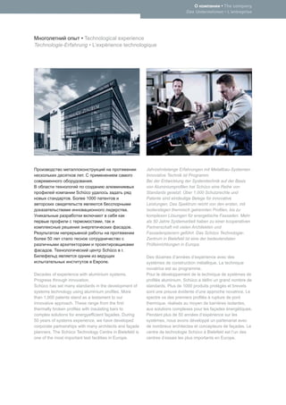 • The company
                                                                             Das Unternehmen • L’entreprise




                   • Technological experience
Technologie-Erfahrung • L’expérience technologique




                                                         Jahrzehntelange Erfahrungen mit Metallbau-Systemen.
                         .                               Innovative Technik ist Programm.
                             .                           Bei der Entwicklung der Systemtechnik auf der Basis
                                                         von Aluminiumproﬁlen hat Schüco eine Reihe von
                      Schüco                             Standards gesetzt. Über 1.000 Schutzrechte und
                  .       1000                           Patente sind eindeutige Belege für innovative
                                                         Leistungen. Das Spektrum reicht von den ersten, mit
                                                 .       Isolierstegen thermisch getrennten Proﬁlen, bis zu
                                                         komplexen Lösungen für energetische Fassaden. Mehr
                                  ,                      als 50 Jahre Systemarbeit haben zu einer kooperativen
                                                     .   Partnerschaft mit vielen Architekten und
                                                         Fassadenplanern geführt. Das Schüco Technologie-
      50                                                 Zentrum in Bielefeld ist eine der bedeutendsten
                                                         Prüfeinrichtungen in Europa.
         .                         Schüco    .
                                                         Des dizaines d’années d’expérience avec des
                                      .                  systèmes de construction métallique. La technique
                                                         novatrice est au programme.
Decades of experience with aluminium systems.            Pour le développement de la technique de systèmes de
Progress through innovation.                             proﬁlés aluminium, Schüco a déﬁni un grand nombre de
Schüco has set many standards in the development of      standards. Plus de 1000 produits protégés et brevets
systems technology using aluminium proﬁles. More         sont une preuve évidente d’une approche novatrice. Le
than 1,000 patents stand as a testament to our           spectre va des premiers proﬁlés à rupture de pont
innovative approach. These range from the ﬁrst           thermique, réalisés au moyen de barrières isolantes,
thermally broken proﬁles with insulating bars to         aux solutions complexes pour les façades énergétiques.
complex solutions for energyefﬁcient façades. During     Pendant plus de 50 années d’expérience sur les
50 years of systems experience, we have developed        systèmes, nous avons développé un partenariat avec
corporate partnerships with many architects and façade   de nombreux architectes et concepteurs de façades. Le
planners. The Schüco Technology Centre in Bielefeld is   centre de technologie Schüco à Bielefeld est l’un des
one of the most important test facilities in Europe.     centres d’essais les plus importants en Europe.
 