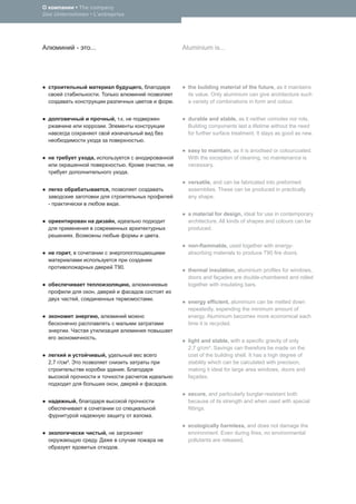 • The company
Das Unternehmen • L’entreprise




                       -       ...                                                                   Aluminium is...




                                                                             ,                         the building material of the future, as it maintains
                                         .                                                             its value. Only aluminium can give architecture such
                                                                                                 .     a variety of combinations in form and colour.


                                                     , . .                                             durable and stable, as it neither corrodes nor rots.
                                             .                                                         Building components last a lifetime without the need
                                                                                                       for further surface treatment. It stays as good as new.
                                                                                 .
                                                                                                       easy to maintain, as it is anodised or colourcoated.
                                ,                                                                      With the exception of cleaning, no maintenance is
                                                                 .                           ,         necessary.
                                                                     .
                                                                                                       versatile, and can be fabricated into preformed
                                                 ,                                                     assemblies. These can be produced in practically
                                                                                                       any shape.
  -                                                      .
                                                                                                       a material for design, ideal for use in contemporary
                                                     ,                                                 architecture. All kinds of shapes and colours can be
                                                                                                       produced.
                   .                                                                     .
                                                                                                       non-ﬂammable, used together with energy-
               ,                                                                                       absorbing materials to produce T90 ﬁre doors.

                                                     T90.
                                                                                                       thermal insulation, aluminium proﬁles for windows,
                                                                                                       doors and façades are double-chambered and rolled
                                                                         ,                             together with insulating bars.
                                 ,
                           ,                                                         .
                                                                                                       energy efﬁcient, aluminium can be melted down
                                                                                                       repeatedly, expending the minimum amount of
                                        ,                                                              energy. Aluminium becomes more economical each
                                                                                                       time it is recycled.
          .
                                    .
                                                                                                       light and stable, with a speciﬁc gravity of only
                                                                                                       2.7 g/cm³. Savings can therefore be made on the
                                             ,                                                         cost of the building shell. It has a high degree of
  2,7 /   ³.                                                                                           stability which can be calculated with precision,
                                                             .                                         making it ideal for large area windows, doors and
                                                                                                       façades.
                                                         ,                                   .
                                                                                                       secure, and particularly burglar-resistant both
                       ,                                                                               because of its strength and when used with special
                                                                                                       ﬁttings.
                                                                                     .
                                                                                                       ecologically harmless, and does not damage the
                                             ,                                                         environment. Even during ﬁres, no environmental
                                     .                                                                 pollutants are released.
                                                         .
 