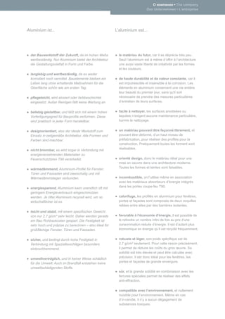 • The company
                                                                             Das Unternehmen • L’entreprise




Aluminium ist...                                        L’aluminium est...




  der Bauwerkstoff der Zukunft, da im hohen Maße          le matériau du futur, car il se déprécie très peu.
  wertbeständig. Nur Aluminium bietet der Architektur     Seul l’aluminium est à même d’offrir à l’architecture
  die Gestaltungsvielfalt in Form und Farbe.              une aussi vaste liberté de créativité par les formes
                                                          et les couleurs.
  langlebig und wertbeständig, da es weder
  korrodiert noch verrottet. Bauelemente bleiben ein      de haute durabilité et de valeur constante, car il
  Leben lang ohne erhaltende Maßnahmen für die            est imputrescible et insensible à la corrosion. Les
  Oberﬂäche schön wie am ersten Tag.                      éléments en aluminium conservent une vie entière
                                                          leur beauté du premier jour, sans qu'il soit
  pﬂegeleicht, wird eloxiert oder farbbeschichtet         nécessaire de prendre des mesures particulières
  eingesetzt. Außer Reinigen fällt keine Wartung an.      d‘entretien de leurs surfaces.


  beliebig gestaltbar, und läßt sich mit einem hohen      facile à nettoyer, les surfaces anodisées ou
  Vorfertigungsgrad für Bauproﬁle verformen. Diese        laquées n‘exigent aucune maintenance particulière,
  sind praktisch in jeder Form herstellbar.               hormis le nettoyage.


  designorientiert, also der ideale Werkstoff zum         un matériau pouvant être façonné librement, et
  Einsatz in zeitgemäße Architektur. Alle Formen und      pouvant être déformé, d’un haut niveau de
  Farben sind machbar.                                    préfabrication, pour réaliser des proﬁlés pour la
                                                          construction. Pratiquement toutes les forment sont
  nicht brennbar, es wird sogar in Verbindung mit         réalisables.
  energieverzehrenden Materialien zu
  Feuerschutztüren T90 verarbeitet.                       orienté design, donc le matériau idéal pour une
                                                          mise en oeuvre dans une architecture moderne.
  wärmedämmend, Aluminium-Proﬁle für Fenster,             Toutes les formes et teintes sont faisables.
  Türen und Fassaden sind zweischalig und mit
  Wärmedämmstegen verbunden.                              incombustible, on l’utilise même en association
                                                          avec les matériaux absorbeurs d’énergie intégrés
  energiesparend, Aluminium kann unendlich oft mit        dans les portes coupe-feu T90.
  geringem Energieverbrauch eingeschmolzen
  werden. Je öfter Aluminium recycelt wird, um so         calorifuge, les proﬁlés en aluminium pour fenêtres,
  wirtschaftlicher ist es.                                portes et façades sont composés de deux coquilles
                                                          reliées entre elles par des barrières isolantes.
  leicht und stabil, mit einem speziﬁschen Gewicht
  von nur 2,7 g/cm³ sehr leicht. Daher werden gerade      favorable à l‘économie d’énergie, il est possible de
  am Bau Rohbaukosten gespart. Die Festigkeit ist         le refondre un nombre inﬁni de fois au prix d’une
  sehr hoch und präzise zu berechnen – also ideal für     consommation réduite d’énergie. Il est d’autant plus
  großﬂächige Fenster, Türen und Fassaden.                économique en énergie qu‘il est recyclé fréquemment.


  sicher, und bedingt durch hohe Festigkeit in            robuste et léger, son poids spéciﬁque est de
  Verbindung mit Spezialbeschlägen besonders              2,7 g/cm³ seulement. Pour cette raison précisément,
  einbruchhemmend.                                        il permet de réduire les coûts du gros œuvre. Sa
                                                          solidité est très élevée et peut être calculée avec
  umweltverträglich, und in keiner Weise schädlich        précision. Il est donc idéal pour les fenêtres, les
  für die Umwelt. Auch im Brandfall entstehen keine       portes et façades de grande envergure.
  umweltschädigenden Stoffe.
                                                          sûr, et la grande solidité en combinaison avec les
                                                          ferrures spéciales permet de réaliser des effets
                                                          anti-effraction.

                                                          compatible avec l’environnement, et nullement
                                                          nuisible pour l’environnement. Même en cas
                                                          d’in-cendie, il n’y a aucun dégagement de
                                                          substances toxiques.
 
