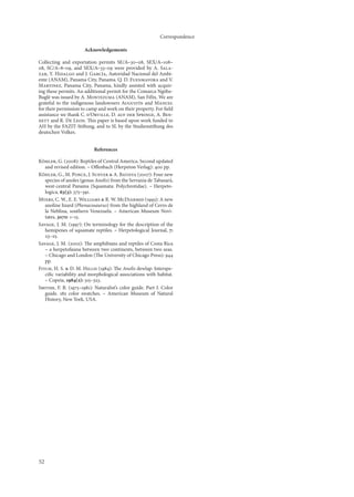 Correspondence

                      Acknowledgements

Collecting and exportation permits SE/A–30–08, SEX/A–08–
08, SC/A–8–09, and SEX/A–33–09 were provided by A. Sala-
zar, Y. Hidalgo and J. García, Autoridad Nacional del Ambi-
ente (ANAM), Panama City, Panama. Q. D. Fuenmayora and V.
Martinez, Panama City, Panama, kindly assisted with acquir-
ing these permits. An additional permit for the Comarca Ngöbe-
Buglé was issued by A. Montezuma (ANAM), San Félix. We are
grateful to the indigenous landowners Augustín and Manuel
for their permission to camp and work on their property. For ﬁeld
assistance we thank C. d’Orville, D. auf der Springe, A. Ben-
nett and R. De Leon. This paper is based upon work funded to
AH by the FAZIT-Stiftung, and to SL by the Studienstiftung des
deutschen Volkes.


                           References

Köhler, G. (2008): Reptiles of Central America. Second updated
   and revised edition. – Oﬀenbach (Herpeton Verlag): 400 pp.
Köhler, G., M. Ponce, J. Sunyer & A. Batista (2007): Four new
   species of anoles (genus Anolis) from the Serranía de Tabasará,
   west-central Panama (Squamata: Polychrotidae). – Herpeto-
   logica, 63(3): 375–39.
Myers, C. W., E. E. Williams & R. W. McDiarmid (993): A new
   anoline lizard (Phenacosaurus) from the highland of Cerro de
   la Neblina, southern Venezuela. – American Museum Novi-
   tates, 3070: –5.
Savage, J. M. (997): On terminology for the description of the
   hemipenes of squamate reptiles. – Herpetological Journal, 7:
   23–25.
Savage, J. M. (2002): The amphibians and reptiles of Costa Rica
   – a herpetofauna between two continents, between two seas.
   – Chicago and London (The University of Chicago Press): 944
   pp.
Fitch, H. S. & D. M. Hillis (984): The Anolis dewlap: Interspe-
   ciﬁc variability and morphological associations with habitat.
   – Copeia, 984(2): 35–323.
Smithe, F. B. (975–98): Naturalist’s color guide. Part I. Color
   guide. 82 color swatches. – American Museum of Natural
   History, New York, USA.




52
 