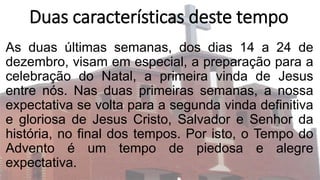 Duas características deste tempo
As duas últimas semanas, dos dias 14 a 24 de
dezembro, visam em especial, a preparação para a
celebração do Natal, a primeira vinda de Jesus
entre nós. Nas duas primeiras semanas, a nossa
expectativa se volta para a segunda vinda definitiva
e gloriosa de Jesus Cristo, Salvador e Senhor da
história, no final dos tempos. Por isto, o Tempo do
Advento é um tempo de piedosa e alegre
expectativa.
 