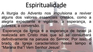 Espiritualidade
A liturgia do Advento nos impulsiona a reviver
alguns dos valores essenciais cristãos, como a
alegria expectante e vigilante, a esperança, a
pobreza, a conversão.
Esperança da Igreja é a esperança de Israel já
realizada em Cristo mas que só se consumará
definitivamente na parusia do Senhor. Por isso, o
brado da Igreja característico nesse tempo é
“Marana tha”! Vem Senhor Jesus!
 