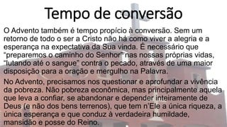 Tempo de conversão
O Advento também é tempo propício à conversão. Sem um
retorno de todo o ser a Cristo não há como viver a alegria e a
esperança na expectativa da Sua vinda. É necessário que
“preparemos o caminho do Senhor” nas nossas próprias vidas,
“lutando até o sangue” contra o pecado, através de uma maior
disposição para a oração e mergulho na Palavra.
No Advento, precisamos nos questionar e aprofundar a vivência
da pobreza. Não pobreza econômica, mas principalmente aquela
que leva a confiar, se abandonar e depender inteiramente de
Deus (e não dos bens terrenos), que tem n’Ele a única riqueza, a
única esperança e que conduz à verdadeira humildade,
mansidão e posse do Reino.
 