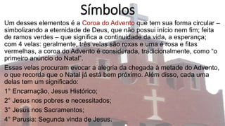 Símbolos
Um desses elementos é a Coroa do Advento que tem sua forma circular –
simbolizando a eternidade de Deus, que não possui início nem fim; feita
de ramos verdes – que significa a continuidade da vida, a esperança;
com 4 velas: geralmente, três velas são roxas e uma é rosa e fitas
vermelhas, a coroa do Advento é considerada, tradicionalmente, como “o
primeiro anúncio do Natal”.
Essas velas procuram evocar a alegria da chegada à metade do Advento,
o que recorda que o Natal já está bem próximo. Além disso, cada uma
delas tem um significado:
1° Encarnação, Jesus Histórico;
2° Jesus nos pobres e necessitados;
3° Jesus nos Sacramentos;
4° Parusia: Segunda vinda de Jesus.
 