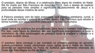 O presépio, depois da Missa, é a celebração mais digna do mistério do Natal.
Ele foi criado por São Francisco de Assis em 1223, com o desejo de explicar
para as pessoas mais simples o significado do nascimento de Jesus e a
profundidade desse mistério de amor.
A Palavra presépio vem do latim praesaepe, que significa estrebaria, curral, o
local onde se recolhe o gado e os animais. Assim, São Francisco quis retratar a
forma humilde que Deus escolheu para entrar na história humana.
Jesus nasce na pobreza, na simplicidade, para fazer o homem mais humano.
Por isso, cada figura do presépio tem seu significado evangelizador, e rezar o
simbolismo de cada personagem do presépio ajuda a preparar o coração e a
vida para acolher Jesus.
O presépio deve começar a ser montado no primeiro domingo do advento,
quando iniciamos nossa caminhada como Igreja para o Natal do Senhor,
devendo ser desmontado na Festa da Epifania (popularmente chamada de
Festa dos Reis Magos ou Dia de Reis).
 