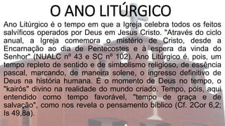 O ANO LITÚRGICO
Ano Litúrgico é o tempo em que a Igreja celebra todos os feitos
salvíficos operados por Deus em Jesus Cristo. "Através do ciclo
anual, a Igreja comemora o mistério de Cristo, desde a
Encarnação ao dia de Pentecostes e à espera da vinda do
Senhor" (NUALC nº 43 e SC nº 102). Ano Litúrgico é, pois, um
tempo repleto de sentido e de simbolismo religioso, de essência
pascal, marcando, de maneira solene, o ingresso definitivo de
Deus na história humana. É o momento de Deus no tempo, o
"kairós" divino na realidade do mundo criado. Tempo, pois, aqui
entendido como tempo favorável, "tempo de graça e de
salvação", como nos revela o pensamento bíblico (Cf. 2Cor 6,2;
Is 49,8a).
 