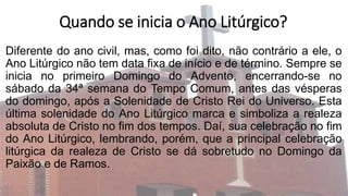 Quando se inicia o Ano Litúrgico?
Diferente do ano civil, mas, como foi dito, não contrário a ele, o
Ano Litúrgico não tem data fixa de início e de término. Sempre se
inicia no primeiro Domingo do Advento, encerrando-se no
sábado da 34ª semana do Tempo Comum, antes das vésperas
do domingo, após a Solenidade de Cristo Rei do Universo. Esta
última solenidade do Ano Litúrgico marca e simboliza a realeza
absoluta de Cristo no fim dos tempos. Daí, sua celebração no fim
do Ano Litúrgico, lembrando, porém, que a principal celebração
litúrgica da realeza de Cristo se dá sobretudo no Domingo da
Paixão e de Ramos.
 