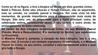Como se vê na figura, o Ano Litúrgico se divide em dois grandes ciclos:
Natal e Páscoa. Entre eles situa-se o Tempo Comum, não os separando,
mas os unindo, na unidade pascal e litúrgica. Em cada ciclo há três
momentos, de grande importância para a compreensão mais exata da
liturgia. São eles: um, de preparação para a festa principal; outro, de
celebração solene, constituindo assim o seu centro; e outro ainda, de
prolongamento da festa celebrada.
No centro do Ano Litúrgico encontra-se Cristo, no seu Mistério Pascal
(Paixão, Morte e Ressurreição). É o memorial do Senhor, que celebramos
na Eucaristia.
O Mistério Pascal é, portanto, o coração do Ano Litúrgico, isto é, o seu
centro vital. O círculo é um símbolo expressivo da eternidade, e o Mistério
Pascal de Cristo, no seu centro, constitui o eixo fundamental sobre o qual
gira toda a liturgia.
 