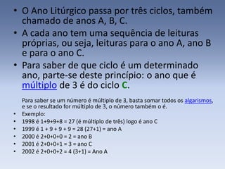 • O Ano Litúrgico passa por três ciclos, também
  chamado de anos A, B, C.
• A cada ano tem uma sequência de leituras
  próprias, ou seja, leituras para o ano A, ano B
  e para o ano C.
• Para saber de que ciclo é um determinado
  ano, parte-se deste princípio: o ano que é
  múltiplo de 3 é do ciclo C.
    Para saber se um número é múltiplo de 3, basta somar todos os algarismos,
    e se o resultado for múltiplo de 3, o número também o é.
•   Exemplo:
•   1998 é 1+9+9+8 = 27 (é múltiplo de três) logo é ano C
•   1999 é 1 + 9 + 9 + 9 = 28 (27+1) = ano A
•   2000 é 2+0+0+0 = 2 = ano B
•   2001 é 2+0+0+1 = 3 = ano C
•   2002 é 2+0+0+2 = 4 (3+1) = Ano A
 