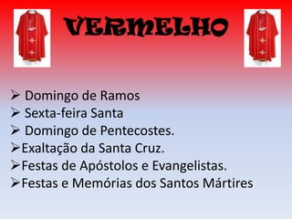 VERMELHO

 Domingo de Ramos
 Sexta-feira Santa
 Domingo de Pentecostes.
Exaltação da Santa Cruz.
Festas de Apóstolos e Evangelistas.
Festas e Memórias dos Santos Mártires
 