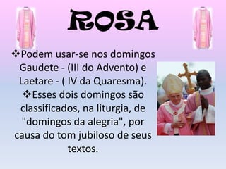 ROSA
Podem usar-se nos domingos
 Gaudete - (III do Advento) e
 Laetare - ( IV da Quaresma).
  Esses dois domingos são
 classificados, na liturgia, de
  "domingos da alegria", por
causa do tom jubiloso de seus
             textos.
 