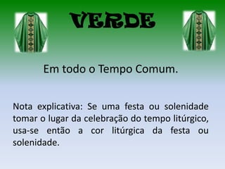 VERDE

       Em todo o Tempo Comum.

Nota explicativa: Se uma festa ou solenidade
tomar o lugar da celebração do tempo litúrgico,
usa-se então a cor litúrgica da festa ou
solenidade.
 