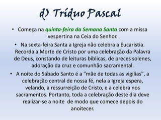 d) Tríduo Pascal
 • Começa na quinta-feira da Semana Santa com a missa
                  vespertina na Ceia do Senhor.
  • Na sexta-feira Santa a Igreja não celebra a Eucaristia.
  Recorda a Morte de Cristo por uma celebração da Palavra
  de Deus, constando de leituras bíblicas, de preces solenes,
          adoração da cruz e comunhão sacramental.
• A noite do Sábado Santo é a "mãe de todas as vigílias", a
     celebração central de nossa fé, nela a Igreja espera,
       velando, a ressurreição de Cristo, e a celebra nos
   sacramentos. Portanto, toda a celebração deste dia deve
      realizar-se a noite de modo que comece depois do
                           anoitecer.
 