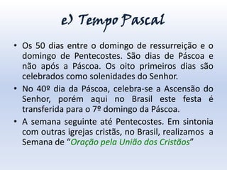e) Tempo Pascal
• Os 50 dias entre o domingo de ressurreição e o
  domingo de Pentecostes. São dias de Páscoa e
  não após a Páscoa. Os oito primeiros dias são
  celebrados como solenidades do Senhor.
• No 40º dia da Páscoa, celebra-se a Ascensão do
  Senhor, porém aqui no Brasil este festa é
  transferida para o 7º domingo da Páscoa.
• A semana seguinte até Pentecostes. Em sintonia
  com outras igrejas cristãs, no Brasil, realizamos a
  Semana de “Oração pela União dos Cristãos”
 