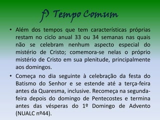 f) Tempo Comum
• Além dos tempos que tem características próprias
  restam no ciclo anual 33 ou 34 semanas nas quais
  não se celebram nenhum aspecto especial do
  mistério de Cristo; comemora-se nelas o próprio
  mistério de Cristo em sua plenitude, principalmente
  aos domingos.
• Começa no dia seguinte à celebração da festa do
  Batismo do Senhor e se estende até a terça-feira
  antes da Quaresma, inclusive. Recomeça na segunda-
  feira depois do domingo de Pentecostes e termina
  antes das vésperas do 1º Domingo de Advento
  (NUALC nº44).
 