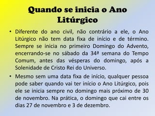Quando se inicia o Ano
            Litúrgico
• Diferente do ano civil, não contrário a ele, o Ano
  Litúrgico não tem data fixa de início e de término.
  Sempre se inicia no primeiro Domingo do Advento,
  encerrando-se no sábado da 34ª semana do Tempo
  Comum, antes das vésperas do domingo, após a
  Solenidade de Cristo Rei do Universo.
• Mesmo sem uma data fixa de início, qualquer pessoa
  pode saber quando vai ter início o Ano Litúrgico, pois
  ele se inicia sempre no domingo mais próximo de 30
  de novembro. Na prática, o domingo que cai entre os
  dias 27 de novembro e 3 de dezembro.
 