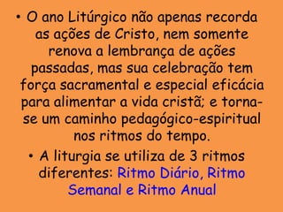 • O ano Litúrgico não apenas recorda
    as ações de Cristo, nem somente
      renova a lembrança de ações
   passadas, mas sua celebração tem
 força sacramental e especial eficácia
 para alimentar a vida cristã; e torna-
 se um caminho pedagógico-espiritual
          nos ritmos do tempo.
  • A liturgia se utiliza de 3 ritmos
    diferentes: Ritmo Diário, Ritmo
         Semanal e Ritmo Anual
 
