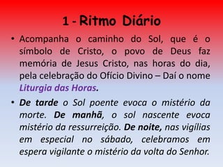 1 - Ritmo Diário
• Acompanha o caminho do Sol, que é o
  símbolo de Cristo, o povo de Deus faz
  memória de Jesus Cristo, nas horas do dia,
  pela celebração do Ofício Divino – Daí o nome
  Liturgia das Horas.
• De tarde o Sol poente evoca o mistério da
  morte. De manhã, o sol nascente evoca
  mistério da ressurreição. De noite, nas vigílias
  em especial no sábado, celebramos em
  espera vigilante o mistério da volta do Senhor.
 