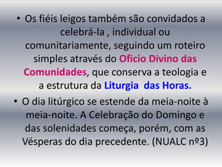 • Os fiéis leigos também são convidados a
            celebrá-la , individual ou
   comunitariamente, seguindo um roteiro
     simples através do Oficio Divino das
   Comunidades, que conserva a teologia e
      a estrutura da Liturgia das Horas.
• O dia litúrgico se estende da meia-noite à
   meia-noite. A Celebração do Domingo e
   das solenidades começa, porém, com as
  Vésperas do dia precedente. (NUALC nº3)
 