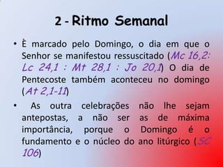 2 - Ritmo Semanal
• È marcado pelo Domingo, o dia em que o
  Senhor se manifestou ressuscitado (Mc 16,2:
  Lc 24,1 : Mt 28,1 : Jo 20,1) O dia de
  Pentecoste também aconteceu no domingo
  (At 2,1-11)
• As outra celebrações não lhe sejam
  antepostas, a não ser as de máxima
  importância, porque o Domingo é o
  fundamento e o núcleo do ano litúrgico (SC
  106)
 