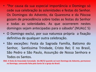 • “Por causa da sua especial importância o Domingo só
  cede sua celebração às solenidades e festas do Senhor.
  Os Domingos do Advento, da Quaresma e da Páscoa
  gozam de precedência sobre todas as festas do Senhor
  e todas as solenidades. As que ocorrerem nestes
  domingos sejam antecipadas para o sábado”.(NUALC 5)
• O Domingo exclui, por sua natureza própria a fixação
  definitiva de qualquer outra celebração.
• São exceções: Festa da Sagrada Família, Batismo do
  Senhor, Santíssima Trindade, Cristo Rei; E no Brasil,
  São Pedro e São Paulo, Assunção de Nossa Senhora e
  Todos os Santos.
ObS: A festa da Imaculada Conceição dia 08/12 quando cai num Domingo do Advento, permanece
   no Domingo, concessão feita pela Santa Sé a igreja do Brasil.
 