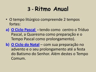 3 - Ritmo Anual
• O tempo litúrgico compreende 2 tempos
  fortes:
a) O Ciclo Pascal - tendo como centro o Tríduo
   Pascal, a Quaresma como preparação e o
   Tempo Pascal como prolongamento).
b) O Ciclo do Natal – com sua preparação no
   advento e o seu prolongamento até a festa
   do Batismo do Senhor. Além destes o Tempo
   Comum.
 