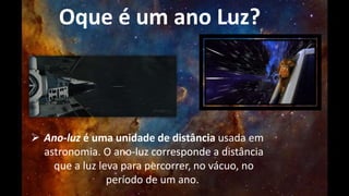 Oque é um ano Luz? 
 Ano-luz é uma unidade de distância usada em 
astronomia. O ano-luz corresponde a distância 
que a luz leva para percorrer, no vácuo, no 
período de um ano. 
 
