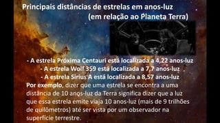 Principais distâncias de estrelas em anos-luz 
(em relação ao Planeta Terra) 
- A estrela Próxima Centauri está localizada a 4,22 anos-luz 
- A estrela Wolf 359 está localizada a 7,7 anos-luz 
- A estrela Sirius A está localizada a 8,57 anos-luz 
Por exemplo, dizer que uma estrela se encontra a uma 
distância de 10 anos-luz da Terra significa dizer que a luz 
que essa estrela emite viaja 10 anos-luz (mais de 9 trilhões 
de quilômetros) até ser vista por um observador na 
superfície terrestre. 
 